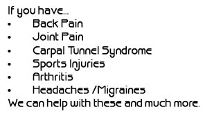 If you have...Back Pain, Joint Pain, Carpal Tunnel Syndrome, Sports Injuries, Arthritis, Headaches/Migraines, We can help with these and much more.